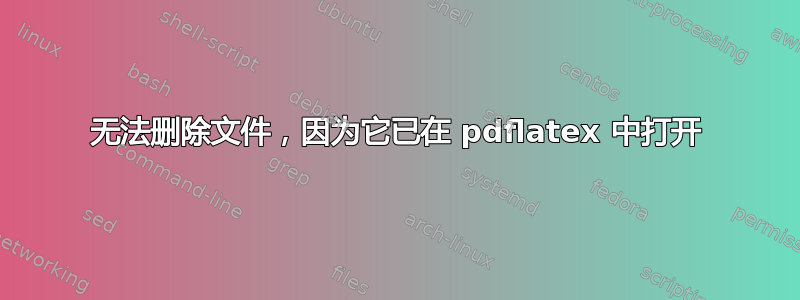 无法删除文件，因为它已在 pdflatex 中打开