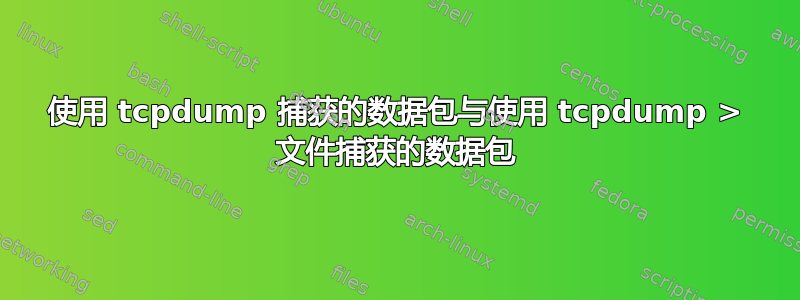 使用 tcpdump 捕获的数据包与使用 tcpdump > 文件捕获的数据包