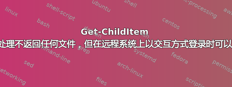 Get-ChildItem 通过远程处理不返回任何文件，但在远程系统上以交互方式登录时可以正常工作