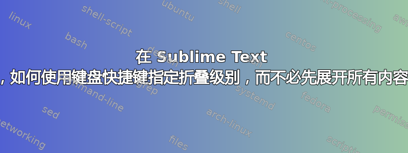 在 Sublime Text 中，如何使用键盘快捷键指定折叠级别，而不必先展开所有内容？