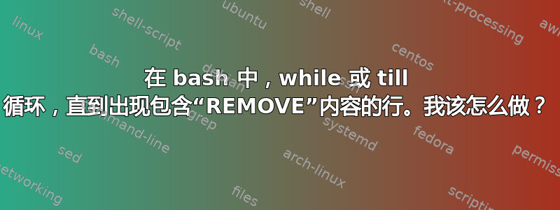 在 bash 中，while 或 till 循环，直到出现包含“REMOVE”内容的行。我该怎么做？