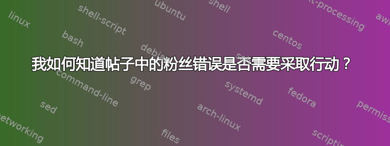 我如何知道帖子中的粉丝错误是否需要采取行动？