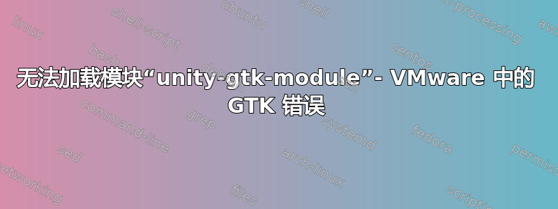 无法加载模块“unity-gtk-module”- VMware 中的 GTK 错误