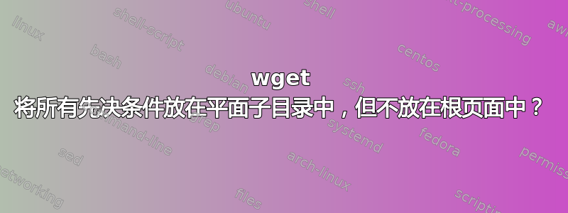 wget 将所有先决条件放在平面子目录中，但不放在根页面中？