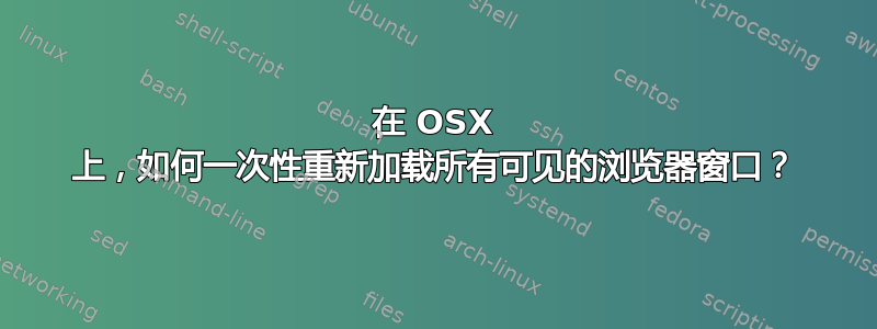 在 OSX 上，如何一次性重新加载所有可见的浏览器窗口？