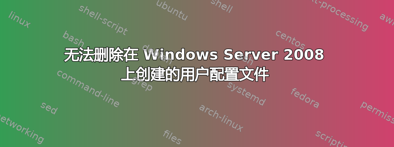 无法删除在 Windows Server 2008 上创建的用户配置文件