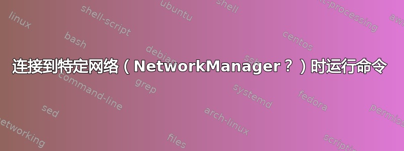 连接到特定网络（NetworkManager？）时运行命令