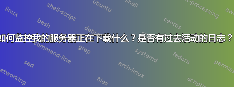 如何监控我的服务器正在下载什么？是否有过去活动的日志？