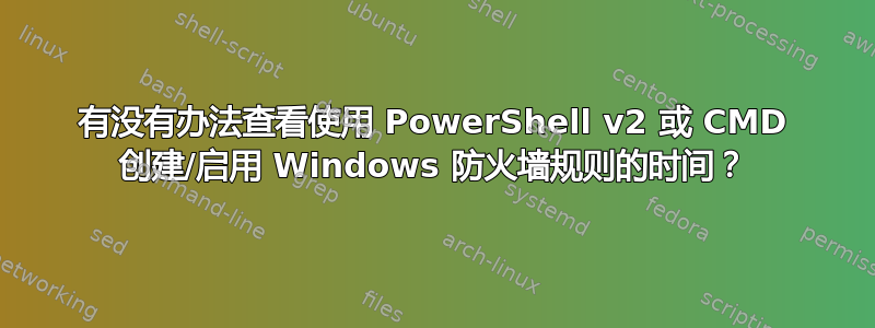 有没有办法查看使用 PowerShell v2 或 CMD 创建/启用 Windows 防火墙规则的时间？