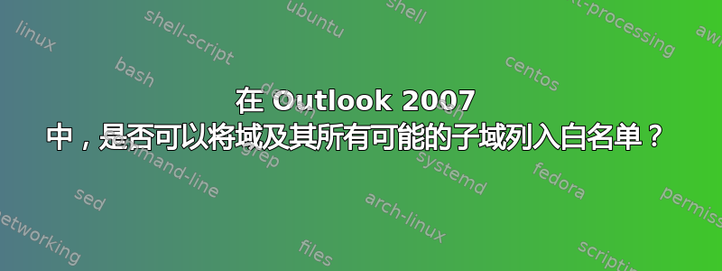 在 Outlook 2007 中，是否可以将域及其所有可能的子域列入白名单？