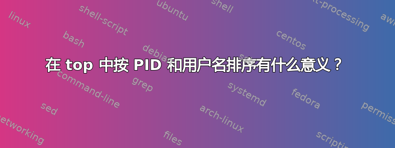 在 top 中按 PID 和用户名排序有什么意义？