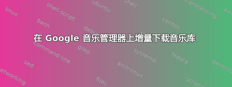 在 Google 音乐管理器上增量下载音乐库