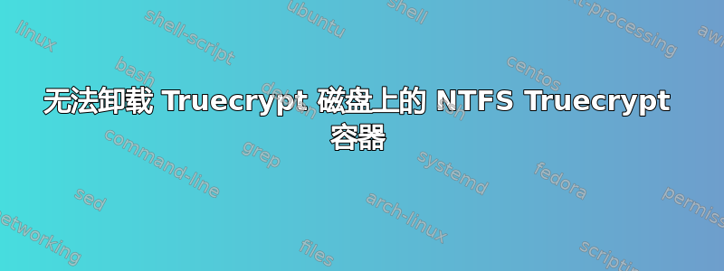 无法卸载 Truecrypt 磁盘上的 NTFS Truecrypt 容器