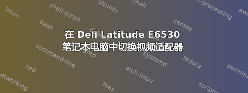 在 Dell Latitude E6530 笔记本电脑中切换视频适配器