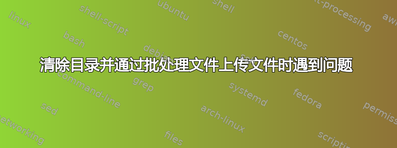 清除目录并通过批处理文件上传文件时遇到问题