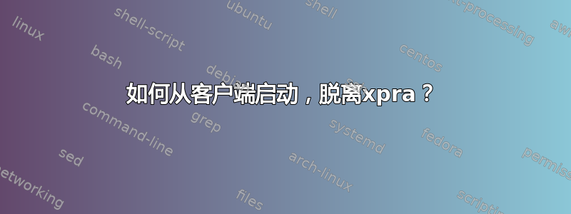 如何从客户端启动，脱离xpra？