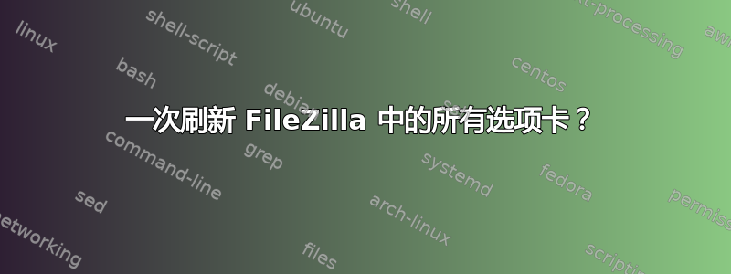 一次刷新 FileZilla 中的所有选项卡？