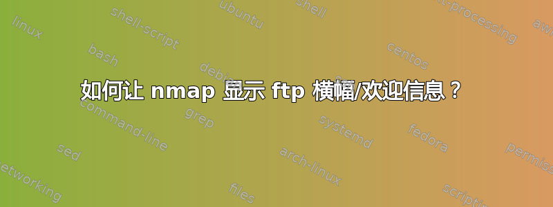 如何让 nmap 显示 ftp 横幅/欢迎信息？