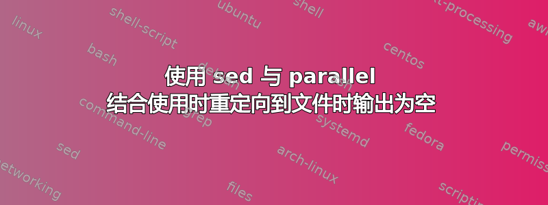 使用 sed 与 parallel 结合使用时重定向到文件时输出为空