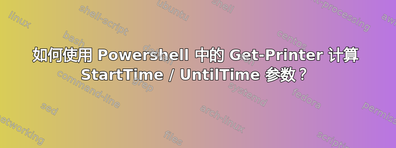 如何使用 Powershell 中的 Get-Printer 计算 StartTime / UntilTime 参数？