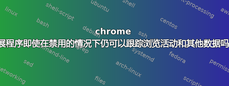 chrome 扩展程序即使在禁用的情况下仍可以跟踪浏览活动和其他数据吗？