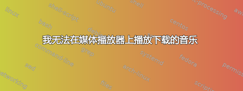 我无法在媒体播放器上播放下载的音乐