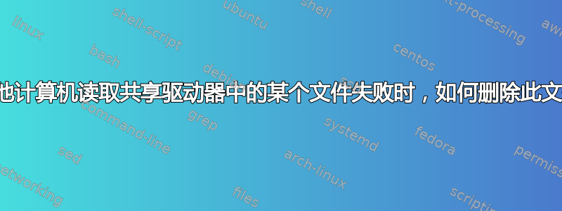 当其他计算机读取共享驱动器中的某个文件失败时，如何删除此文件？