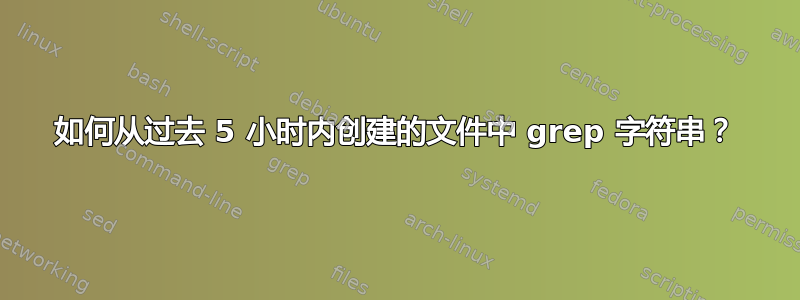 如何从过去 5 小时内创建的文件中 grep 字符串？