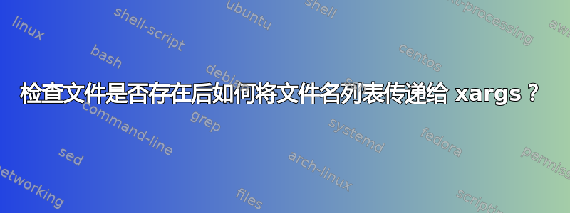 检查文件是否存在后如何将文件名列表传递给 xargs？