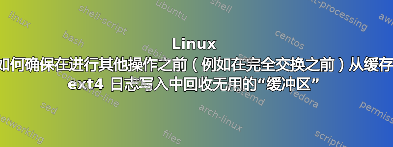 Linux 如何确保在进行其他操作之前（例如在完全交换之前）从缓存 ext4 日志写入中回收无用的“缓冲区”