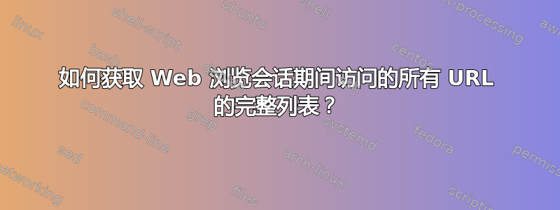 如何获取 Web 浏览会话期间访问的所有 URL 的完整列表？