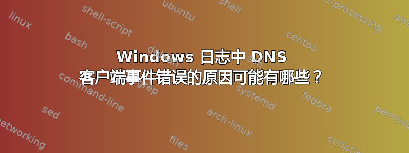 Windows 日志中 DNS 客户端事件错误的原因可能有哪些？