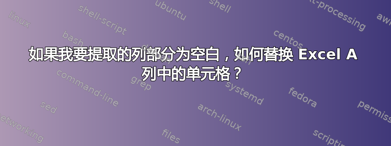 如果我要提取的列部分为空白，如何替换 Excel A 列中的单元格？