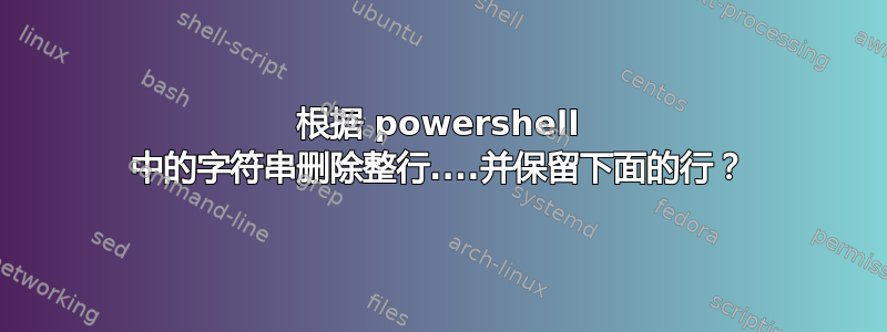 根据 powershell 中的字符串删除整行....并保留下面的行？