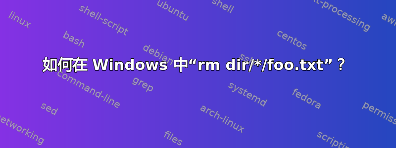 如何在 Windows 中“rm dir/*/foo.txt”？