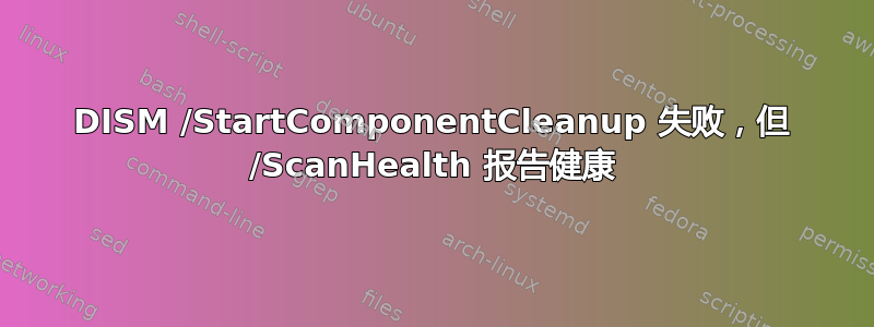 DISM /StartComponentCleanup 失败，但 /ScanHealth 报告健康