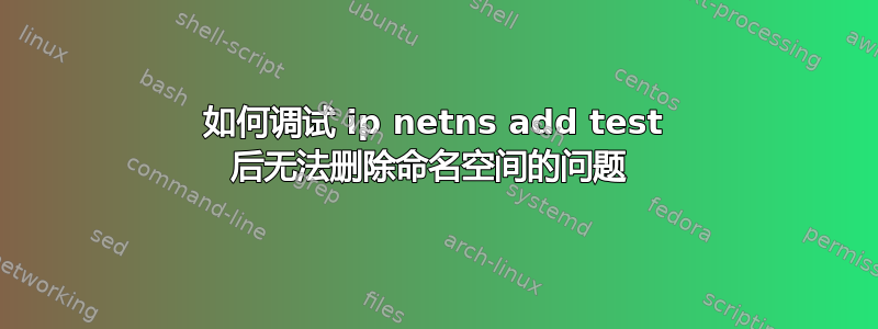 如何调试 ip netns add test 后无法删除命名空间的问题 