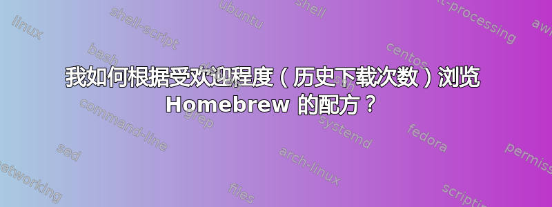 我如何根据受欢迎程度（历史下载次数）浏览 Homebrew 的配方？