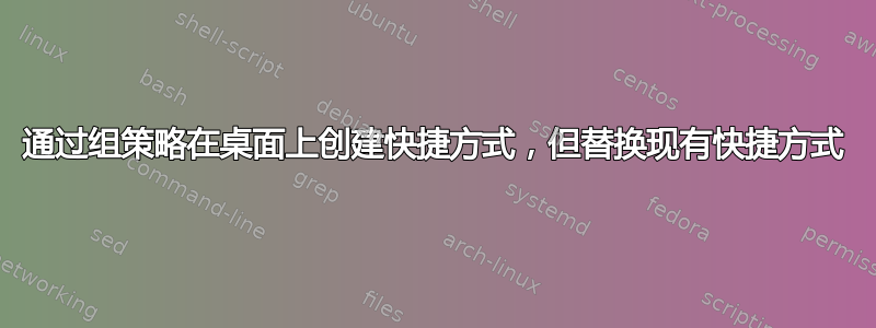 通过组策略在桌面上创建快捷方式，但替换现有快捷方式