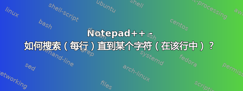 Notepad++ - 如何搜索（每行）直到某个字符（在该行中）？