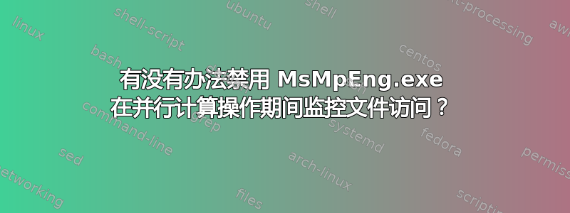 有没有办法禁用 MsMpEng.exe 在并行计算操作期间监控文件访问？