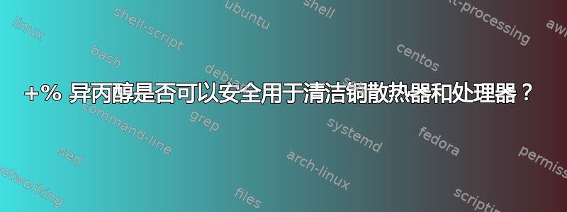 90+% 异丙醇是否可以安全用于清洁铜散热器和处理器？