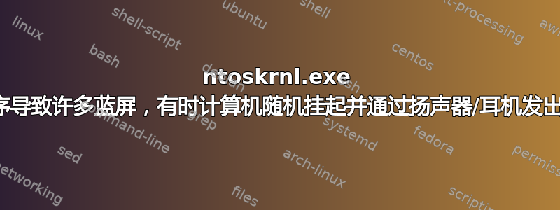 ntoskrnl.exe 和其他驱动程序导致许多蓝屏，有时计算机随机挂起并通过扬声器/耳机发出很大的嗡嗡声