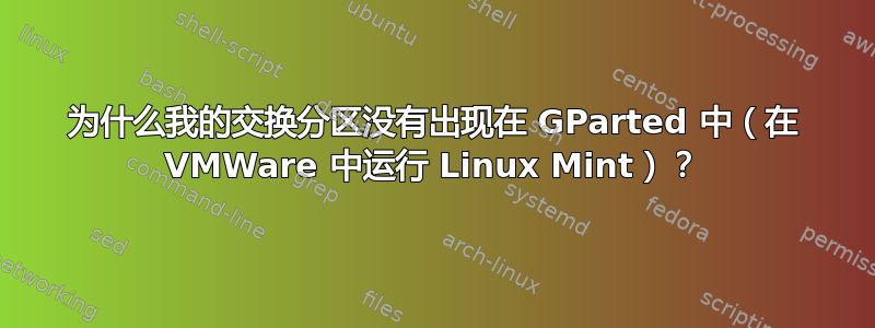 为什么我的交换分区没有出现在 GParted 中（在 VMWare 中运行 Linux Mint）？