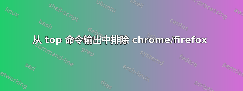 从 top 命令输出中排除 chrome/firefox