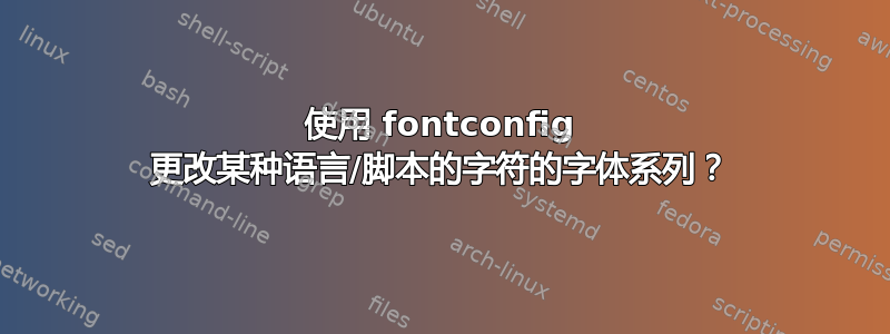 使用 fontconfig 更改某种语言/脚本的字符的字体系列？