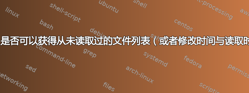 使用Bash，是否可以获得从未读取过的文件列表（或者修改时间与读取时间相同）？