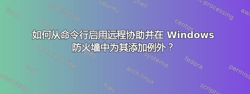 如何从命令行启用远程协助并在 Windows 防火墙中为其添加例外？