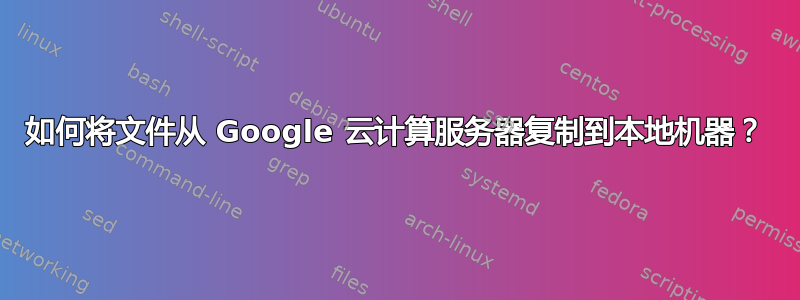 如何将文件从 Google 云计算服务器复制到本地机器？