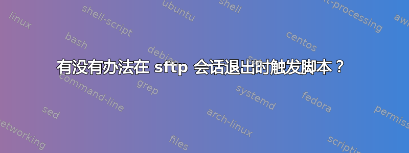 有没有办法在 sftp 会话退出时触发脚本？